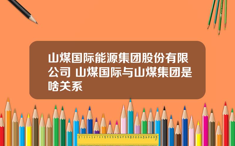 山煤国际能源集团股份有限公司 山煤国际与山煤集团是啥关系